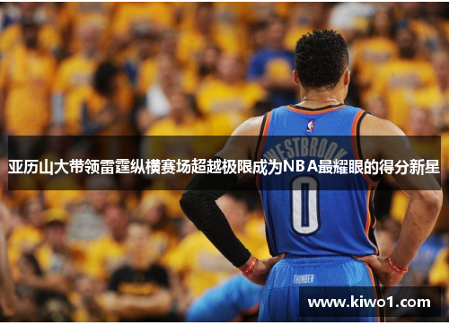 亚历山大带领雷霆纵横赛场超越极限成为NBA最耀眼的得分新星