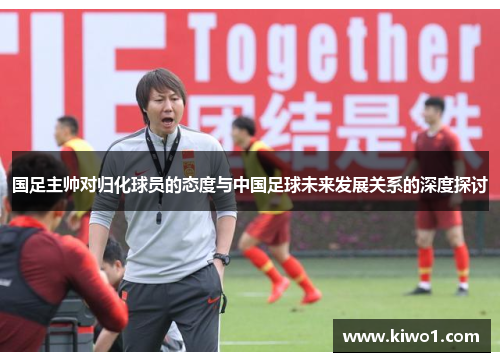 国足主帅对归化球员的态度与中国足球未来发展关系的深度探讨